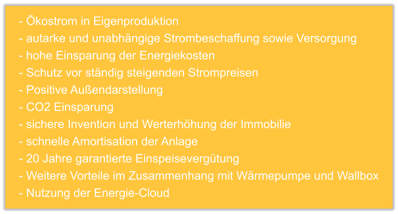 - Ökostrom in Eigenproduktion - autarke und unabhängige Strombeschaffung sowie Versorgung - hohe Einsparung der Energiekosten - Schutz vor ständig steigenden Strompreisen - Positive Außendarstellung - CO2 Einsparung - sichere Invention und Werterhöhung der Immobilie - schnelle Amortisation der Anlage - 20 Jahre garantierte Einspeisevergütung - Weitere Vorteile im Zusammenhang mit Wärmepumpe und Wallbox - Nutzung der Energie-Cloud